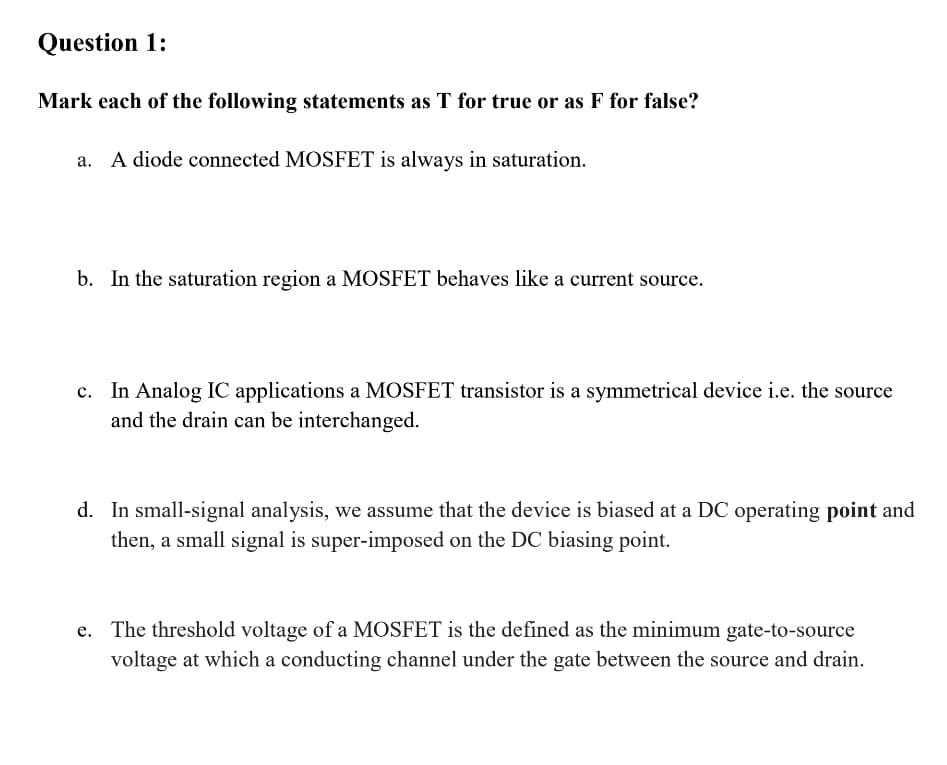 Question 1:
Mark each of the following statements as T for true or as F for false?
A diode connected MOSFET is always in saturation.
b. In the saturation region a MOSFET behaves like a current source.
c. In Analog IC applications a MOSFET transistor is a symmetrical device i.e. the source
and the drain can be interchanged.
d. In small-signal analysis, we assume that the device is biased at a DC operating point and
then, a small signal is super-imposed on the DC biasing point.
The threshold voltage of a MOSFET is the defined as the minimum gate-to-source
voltage at which a conducting channel under the gate between the source and drain.
