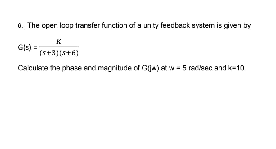 6. The open loop transfer function of a unity feedback system is given by
K
(s+3)(s+6)
Calculate the phase and magnitude of G(jw) at w = 5 rad/sec and k=10
G(s) =