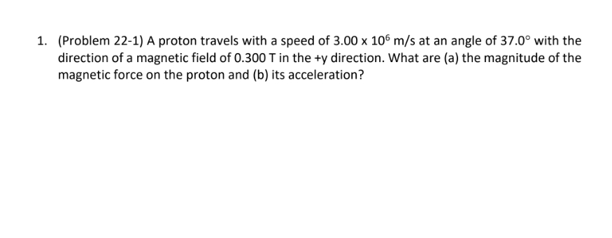 1. (Problem 22-1) A proton travels with a speed of 3.00 x 106 m/s at an angle of 37.0° with the
direction of a magnetic field of 0.300 T in the +y direction. What are (a) the magnitude of the
magnetic force on the proton and (b) its acceleration?