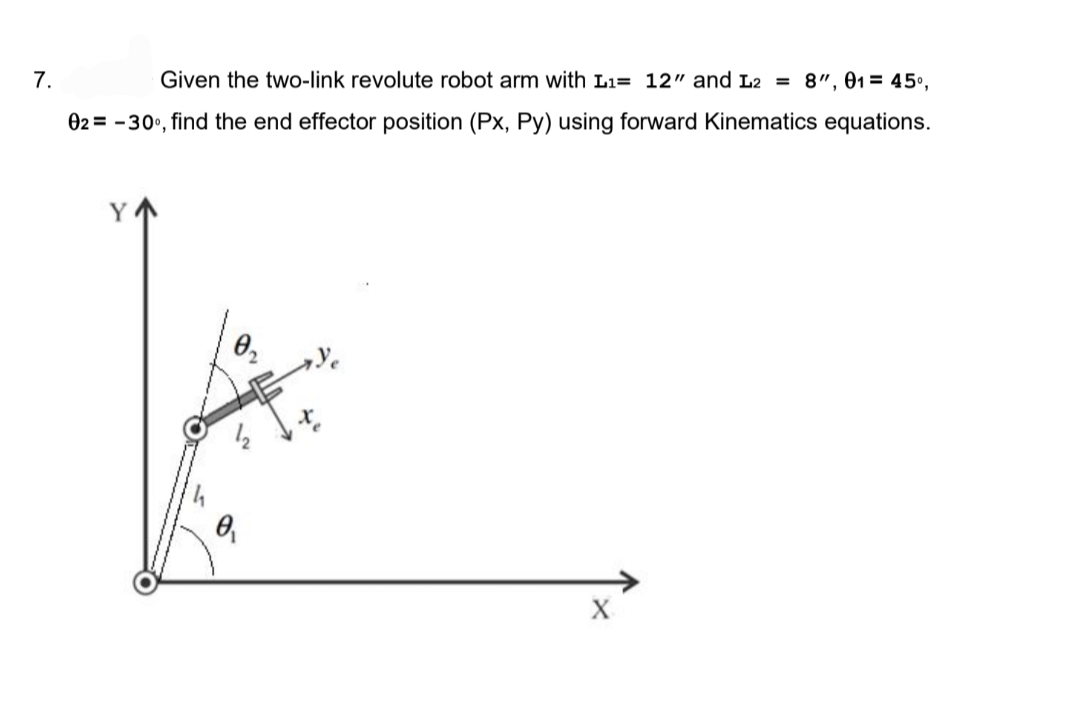 7.
Given the two-link revolute robot arm with L₁= 12" and L2 = 8", 01= 45⁰,
02= -30°, find the end effector position (Px, Py) using forward Kinematics equations.
Y
0₁
X