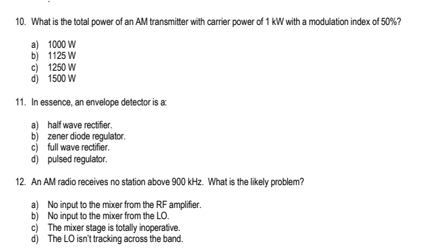 10. What is the total power of an AM transmitter with carrier power of 1 kW with a modulation index of 50%?
1000 W
1125 W
a)
b)
c)
d)
1250 W
1500 W
11. In essence, an envelope detector is a:
a) half wave rectifier.
b) zener diode regulator.
c) full wave rectifier.
d)
pulsed regulator.
12. An AM radio receives no station above 900 kHz. What is the likely problem?
a) No input to the mixer from the RF amplifier.
b) No input to the mixer from the LO.
c) The mixer stage is totally inoperative.
d) The LO isn't tracking across the band.