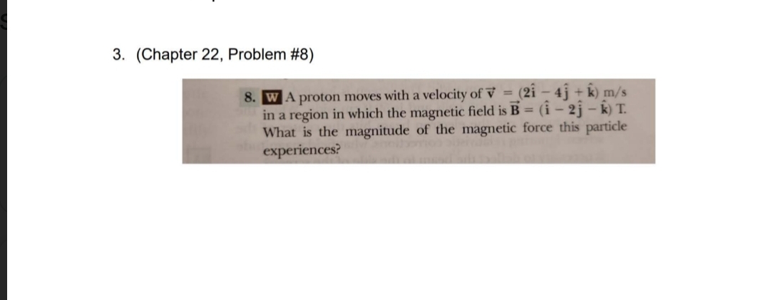 3. (Chapter 22, Problem #8)
(21–4j+
j+k) m/s
8. WA proton moves with a velocity of V=
in a region in which the magnetic field is B = (1-2j-k) T.
What is the magnitude of the magnetic force this particle
experiences?