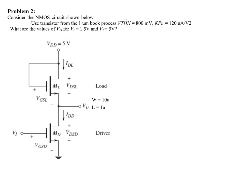 Problem 2:
Consider the NMOS circuit shown below.
Use transistor from the 1 um book process VTHN = 800 mV, KPn= 120 uA/V2
. What are the values of Vo for V1= 1.5V and V,= 5V?
VDD = 5 V
I L
Load
|ML VDSL
W = 10u
oVo L=1u
V GSL
|IpD
Driver
H|Mp VDSD
VCSD
