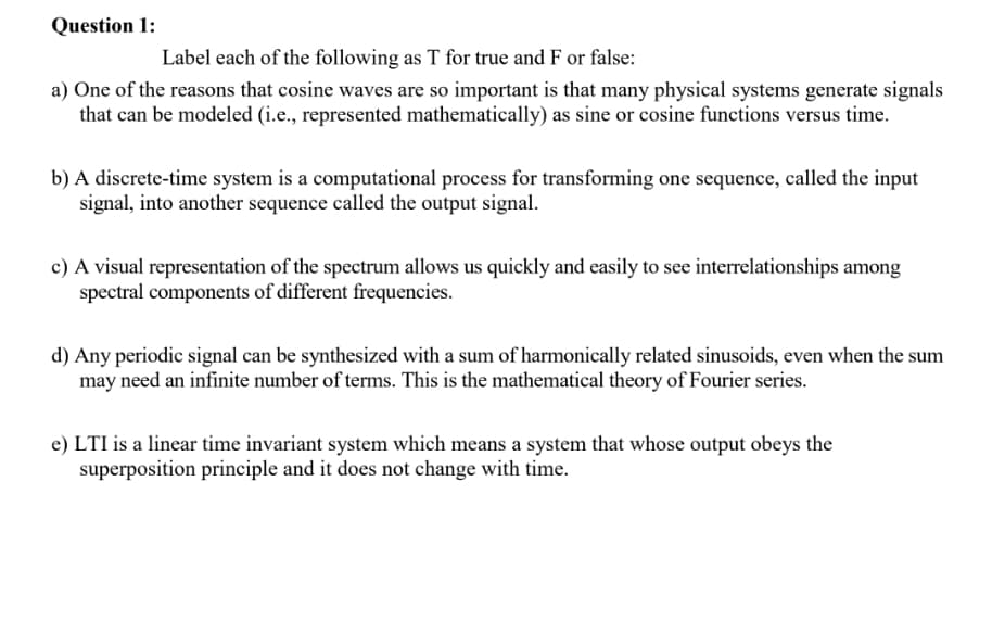 Question 1:
Label each of the following as T for true and F or false:
a) One of the reasons that cosine waves are so important is that many physical systems generate signals
that can be modeled (i.e., represented mathematically) as sine or cosine functions versus time.
b) A discrete-time system is a computational process for transforming one sequence, called the input
signal, into another sequence called the output signal.
c) A visual representation of the spectrum allows us quickly and easily to see interrelationships among
spectral components of different frequencies.
d) Any periodic signal can be synthesized with a sum of harmonically related sinusoids, even when the sum
may need an infinite number of terms. This is the mathematical theory of Fourier series.
e) LTI is a linear time invariant system which means a system that whose output obeys the
superposition principle and it does not change with time.