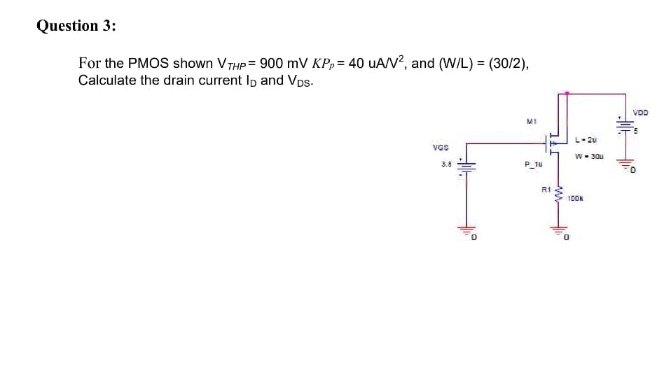 Question 3:
For the PMOS shown VTHP = 900 mV KP, = 40 uA/V?, and (W/L) = (30/2),
Calculate the drain current Ip and Vps-
VDD
L- 2u
VGS
W- 30u
3.8
P_1u
R1
100k
