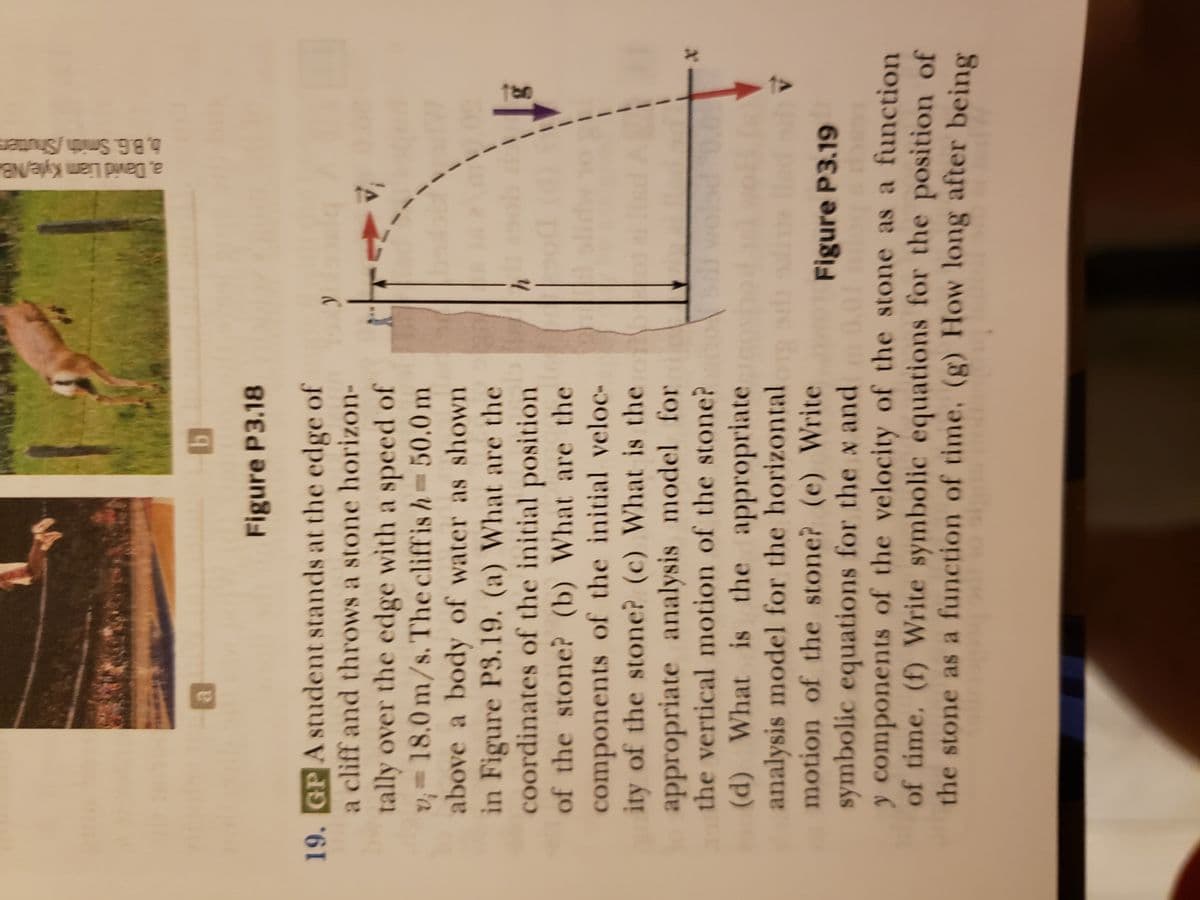 b
Figure P3.18
19. GP A student stands at the edge of
a cliff and throws a stone horizon-
tally over the edge with a speed of
v=18.0 m/s. The cliffis h= 50.0 m
above a body of water as shown
in Figure P3.19. (a) What are the
coordinates of the initial position
of the stone? (b) What are the
components of the initial veloc-
ity of the stone? (c) What is the o
appropriate analysis model for
the vertical motion of the stone?
(d) What is the appropriate
analysis model for the horizontal
motion of the stone? (e) Write
symbolic equations for the x and
N
a
y
h
a, David Liam Kyle/NB
b.B.G. Smith/Shutter
di
I
Is
V
Figure P3.19
y components of the velocity of the stone as a function
of time. (f) Write symbolic equations for the position of
the stone as a function of time. (g) How long after being