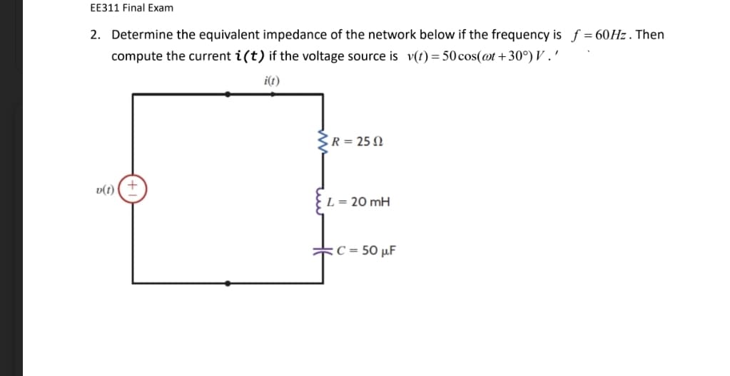 EE311 Final Exam
2. Determine the equivalent impedance of the network below if the frequency is f = 60HZ. Then
compute the current i(t) if the voltage source is v(t) = 50 cos(@t +30°) V .'
i(t)
SR = 25 N
v(t)
L = 20 mH
:C = 50 µF
