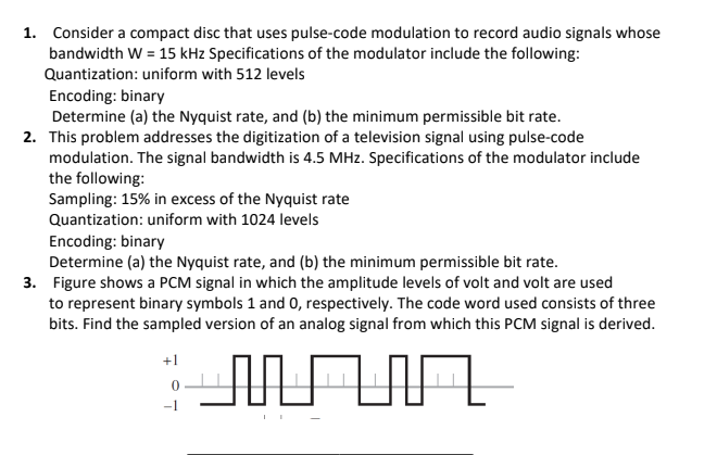 1. Consider a compact disc that uses pulse-code modulation to record audio signals whose
bandwidth W = 15 kHz Specifications of the modulator include the following:
Quantization: uniform with 512 levels
Encoding: binary
Determine (a) the Nyquist rate, and (b) the minimum permissible bit rate.
2. This problem addresses the digitization of a television signal using pulse-code
modulation. The signal bandwidth is 4.5 MHz. Specifications of the modulator include
the following:
Sampling: 15% in excess of the Nyquist rate
Quantization: uniform with 1024 levels
Encoding: binary
Determine (a) the Nyquist rate, and (b) the minimum permissible bit rate.
3. Figure shows a PCM signal in which the amplitude levels of volt and volt are used
to represent binary symbols 1 and 0, respectively. The code word used consists of three
bits. Find the sampled version of an analog signal from which this PCM signal is derived.
+1
AN