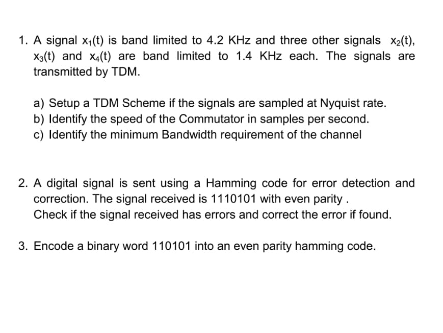 1. A signal x₁(t) is band limited to 4.2 KHz and three other signals x₂(t),
X3(t) and x4(t) are band limited to 1.4 KHz each. The signals are
transmitted by TDM.
a) Setup a TDM Scheme if the signals are sampled at Nyquist rate.
b) Identify the speed of the Commutator in samples per second.
c) Identify the minimum Bandwidth requirement of the channel
2. A digital signal is sent using a Hamming code for error detection and
correction. The signal received is 1110101 with even parity.
Check if the signal received has errors and correct the error if found.
3. Encode a binary word 110101 into an even parity hamming code.