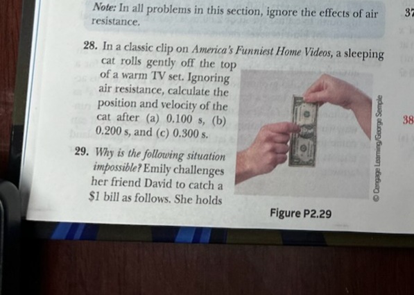 Note: In all problems in this section, ignore the effects of air
resistance.
28. In a classic clip on America's Funniest Home Videos, a sleeping
cat rolls gently off the top
of a warm TV set. Ignoring
air resistance, calculate the
position and velocity of the
cat after (a) 0.100 s, (b)
0.200 s, and (c) 0.300 s.
29. Why is the following situation
impossible? Emily challenges
her friend David to catch a
$1 bill as follows. She holds
Figure P2.29
ⒸCengage Learning/George Semple
37
38