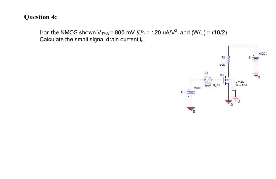 Question 4:
For the NMOS shown VTHN= 800 mV KPn = 120 uA/V?, and (W/L) = (10/2),
Calculate the small signal drain current id.
VDI
R1
100k
M1
L- 2u
1mv N_tu
W - 10u
VGS
1.1
