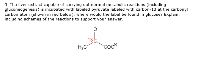 3. If a liver extract capable of carrying out normal metabolic reactions (including
gluconeogenesis) is incubated with labeled pyruvate labeled with carbon-13 at the carbonyl
carbon atom (shown in red below), where would the label be found in glucose? Explain,
including schemes of the reactions to support your answer.
13
H3C
coo®
