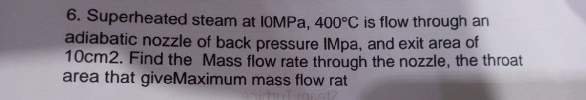 6. Superheated steam at IOMPa, 400°C is flow through an
adiabatic nozzle of back pressure IMpa, and exit area of
10cm2. Find the Mass flow rate through the nozzle, the throat
area that giveMaximum mass flow rat
6912