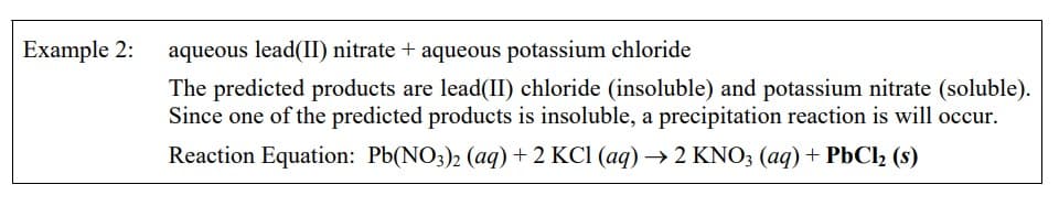 Example 2: aqueous lead(II) nitrate + aqueous potassium chloride
The predicted products are lead(II) chloride (insoluble) and potassium nitrate (soluble).
Since one of the predicted products is insoluble, a precipitation reaction is will occur.
Reaction Equation: Pb(NO3)2 (aq) + 2 KCl (aq) → 2 KNO3 (aq) + PbCl₂ (s)