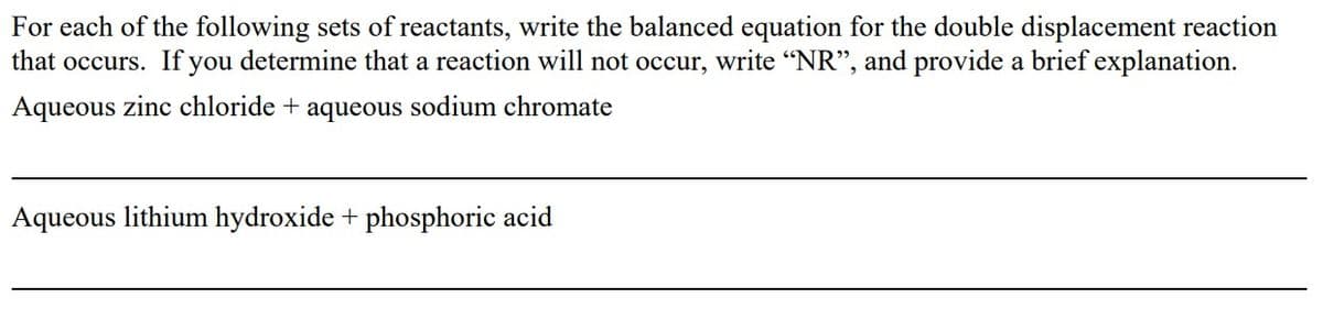 For each of the following sets of reactants, write the balanced equation for the double displacement reaction
that occurs. If you determine that a reaction will not occur, write "NR", and provide a brief explanation.
Aqueous zinc chloride + aqueous sodium chromate
Aqueous lithium hydroxide + phosphoric acid