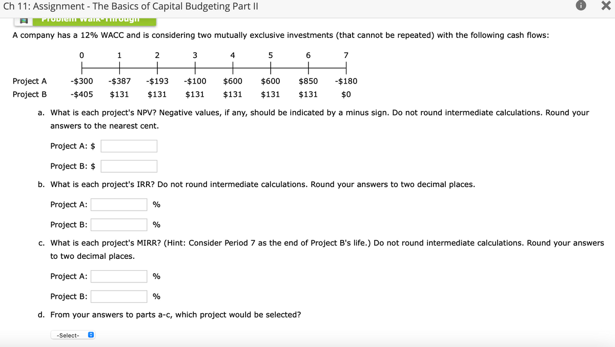 Ch 11: Assignment - The Basics of Capital Budgeting Part II
PTODIEM Vwalk-Tirougn
A company has a 12% WACC and is considering two mutually exclusive investments (that cannot be repeated) with the following cash flows:
1
3
4
6.
7
Project A
-$300
-$387
-$193
-$100
$600
$600
$850
-$180
Project B
-$405
$131
$131
$131
$131
$131
$131
$0
a. What is each project's NPV? Negative values, if any, should be indicated by a minus sign. Do not round intermediate calculations. Round your
answers to the nearest cent.
Project A: $
Project B: $
b. What is each project's IRR? Do not round intermediate calculations. Round your answers to two decimal places.
Project A:
%
Project B:
c. What is each project's MIRR? (Hint: Consider Period 7 as the end of Project B's life.) Do not round intermediate calculations. Round your answers
to two decimal places.
Project A:
%
Project B:
%
d. From your answers to parts a-c, which project would be selected?
-Select-

