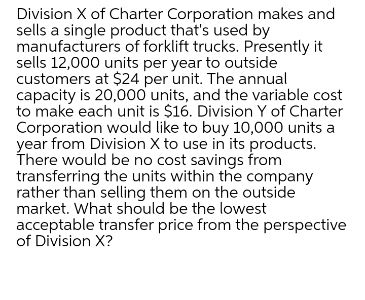 Division X of Charter Corporation makes and
sells a single product that's used by
manufacturers of forklift trucks. Presently it
sells 12,000 units per year to outside
customers at $24 per unit. The annual
capacity is 20,000 units, and the variable cost
to make each unit is $16. Division Y of Charter
Corporation would like to buy 10,000 units a
year from Division X to use in its products.
There would be no cost savings from
transferring the units within the company
rather than selling them on the outside
market. What should be the lowest
acceptable transfer price from the perspective
of Division X?
