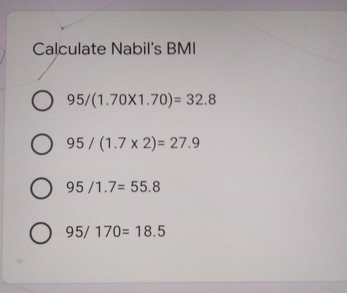 Calculate Nabil's BMI
O 95/(1.70X1.70)= 32.8
O 95/(1.7 x 2)= 27.9
O 95/1.7= 55.8
O 95/ 170= 18.5
