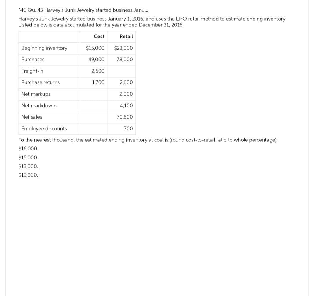 MC Qu. 43 Harvey's Junk Jewelry started business Janu...
Harvey's Junk Jewelry started business January 1, 2016, and uses the LIFO retail method to estimate ending inventory.
Listed below is data accumulated for the year ended December 31, 2016:
Cost
Retail
Beginning inventory
Purchases
Freight-in
Purchase returns
Net markups
Net markdowns
Net sales
$15,000
49,000
2,500
1,700
$23,000
78,000
2,600
2,000
4,100
70,600
Employee discounts
To the nearest thousand, the estimated ending inventory at cost is (round cost-to-retail ratio to whole percentage):
$16,000.
$15,000.
$13,000.
$19,000.
700