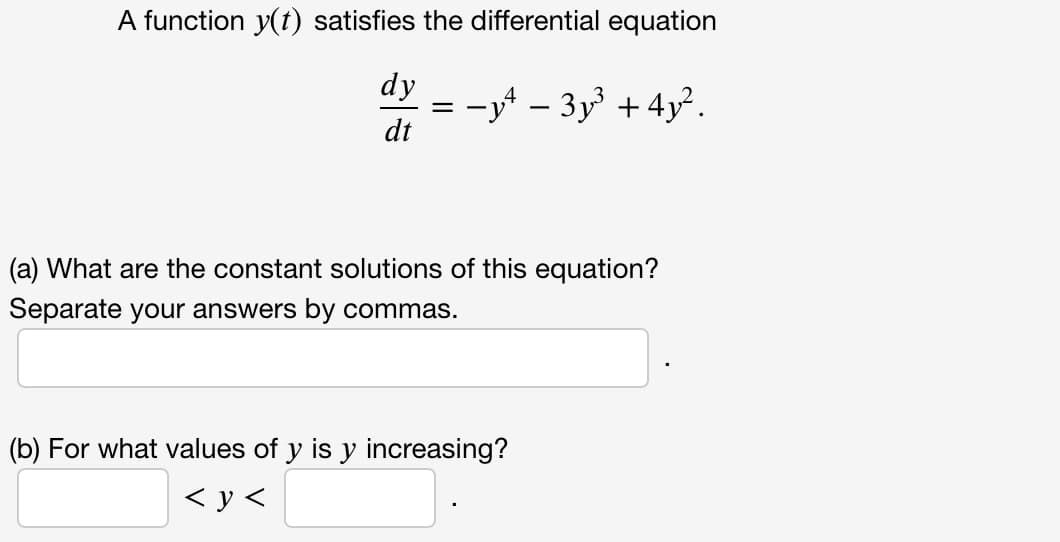A function y(t) satisfies the differential equation
dy
= -y - 3y +4y².
dt
(a) What are the constant solutions of this equation?
Separate your answers by commas.
(b) For what values of y is y increasing?
< y <
