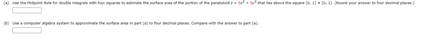 (a) Use the Midpoint Rule for double integrals with four squares to estimate the surface area of the portion of the paraboloid z = 5x+5y2 that lies above the square [0, 1] x [0, 1]. (Round your answer to four decimal places.)
(b) Use a computer algebra system to approximate the surface area in part (a) to four decimal places. Compare with the answer to part (a).