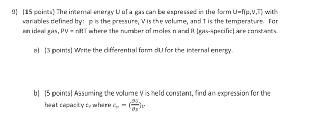 9) (15 points) The internal energy U of a gas can be expressed in the form U=f(p,V,T) with
variables defined by: p is the pressure, V is the volume, and T is the temperature. For
an ideal gas, PV = nRT where the number of moles n and R (gas-specific) are constants.
a) (3 points) Write the differential form du for the internal energy.
b) (5 points) Assuming the volume V is held constant, find an expression for the
heat capacity cv where c₁ =
au.
др