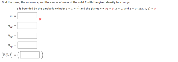 Find the mass, the moments, and the center of mass of the solid E with the given density function p.
E is bounded by the parabolic cylinder z = 1-2 and the planes x + 52 = 5, x = 0, and z = 0; p(x, y, z) = 5
m =
Myz
Mxz
Mxy
=
(x, y, z) =