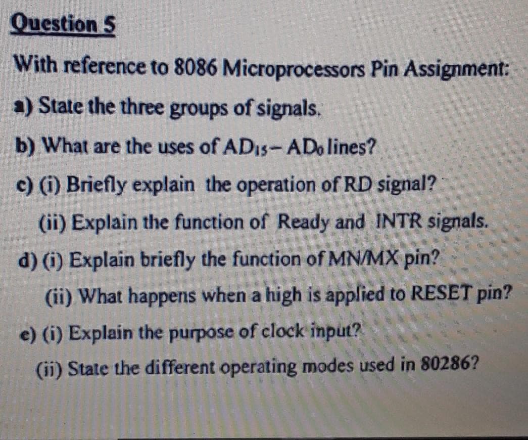 Question 5
With reference to 8086 Microprocessors Pin Assignment:
a) State the three groups of signals.
b) What are the uses of ADIS-ADo lines?
c) (i) Briefly explain the operation of RD signal?
(ii) Explain the function of Ready and INTR signals.
d) (i) Explain briefly the function of MN/MX pin?
(ii) What happens when a high is applied to RESET pin?
e) (i) Explain the purpose of clock input?
(ii) State the different operating modes used in 80286?
