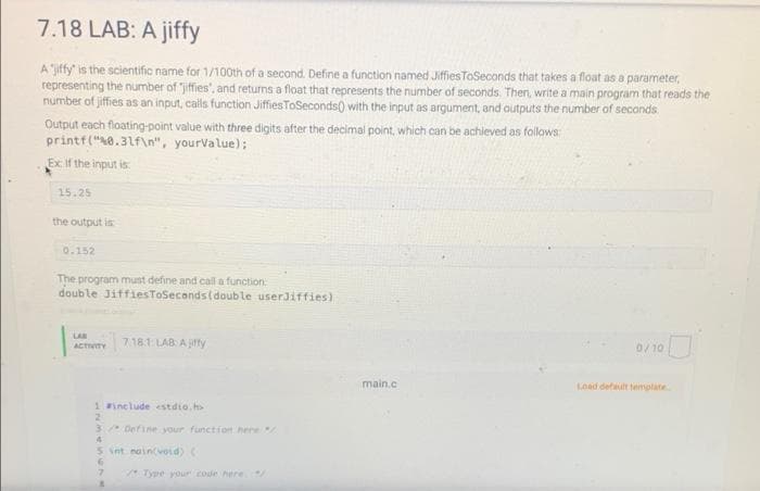 7.18 LAB: A jiffy
A "jiffy" is the scientific name for 1/100th of a second. Define a function named JiffiesToSeconds that takes a float as a parameter,
representing the number of "jiffies, and returns a float that represents the number of seconds. Then, write a main program that reads the
number of jiffies as an input, calls function JiffiesToSeconds() with the input as argument, and outputs the number of seconds.
Output each floating-point value with three digits after the decimal point, which can be achieved as follows:
printf("%0.31f\n", yourValue);
Ex: If the input is
15.25
the output is
0.152
The program must define and call a function
double JiffiesToSeconds (double userJiffies)
LAB
ACTIVITY 7.18.1: LAB: Ajiffy
0/10
Load default template.
1 #include <stdio.h>
2
3 Define your function here
5 int main(void) (
6
7
Type your code here.
8
main.c