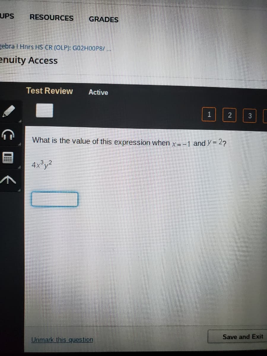 UPS
RESOURCES
GRADES
gebra I Hnrs HS CR (OLP): G02H00P8/..
enuity Access
Test Review
Active
1
2
3
What is the value of this expression when x = -1 andy =
4x³y?
.3.
Unmark this question
Save and Exit
