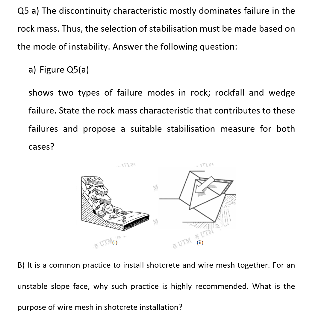 Q5 a) The discontinuity characteristic mostly dominates failure in the
rock mass. Thus, the selection of stabilisation must be made based on
the mode of instability. Answer the following question:
a) Figure Q5(a)
shows two types of failure modes in rock; rockfall and wedge
failure. State the rock mass characteristic that contributes to these
failures and propose a suitable stabilisation measure for both
cases?
UTM
ITIVA
M
M
&UTM&UTM
(ii)
B) It is a common practice to install shotcrete and wire mesh together. For an
unstable slope face, why such practice is highly recommended. What is the
purpose of wire mesh in shotcrete installation?
