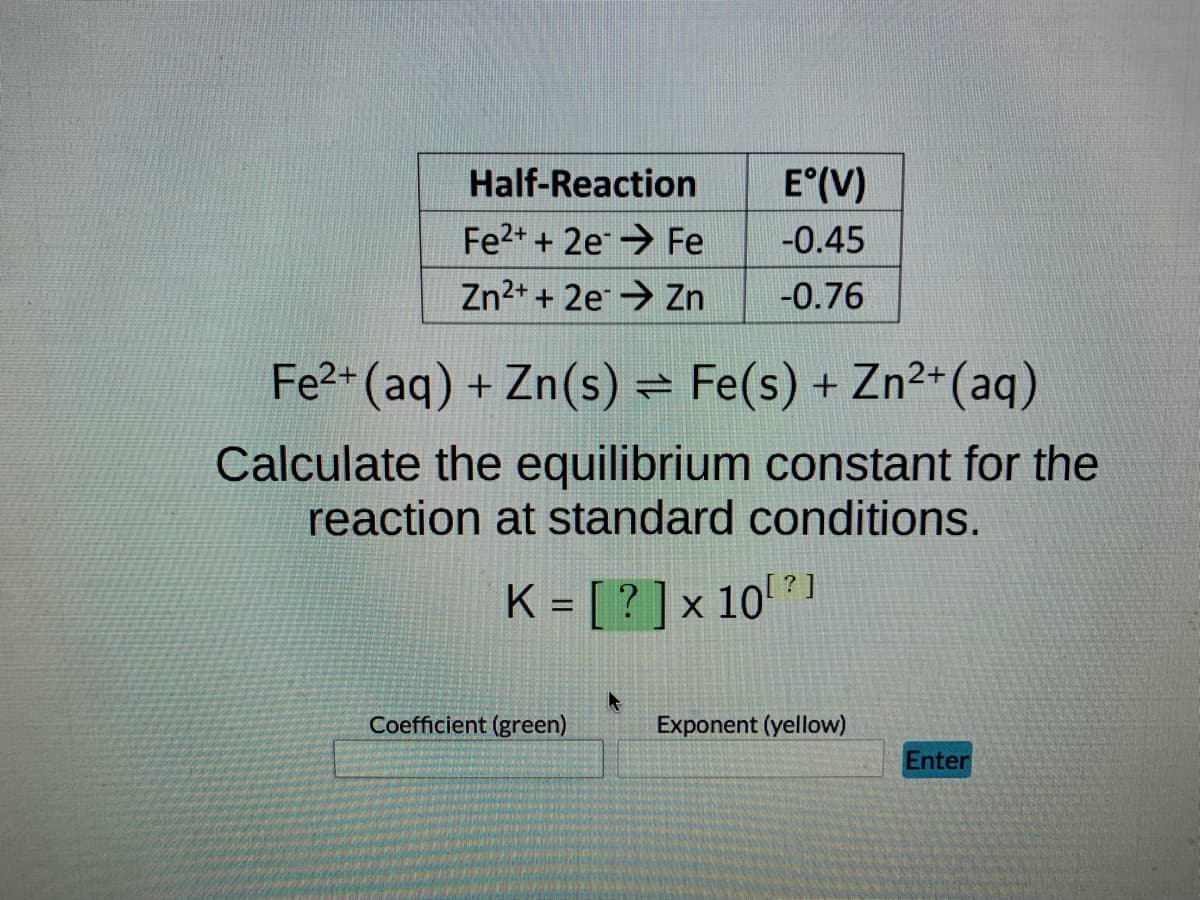 Half-Reaction
Fe2+ + 2e
Fe
Zn²+ + 2e Zn -0.76
E°(V)
-0.45
Fe²+ (aq) + Zn(s) = Fe(s) + Zn²+ (aq)
Calculate the equilibrium constant for the
reaction at standard conditions.
K = [?] x 10¹? 1
Coefficient (green)
Exponent (yellow)
Enter