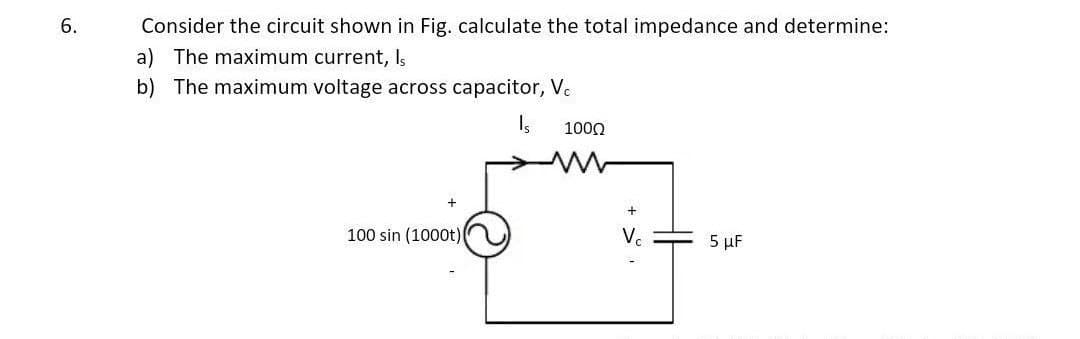 6.
Consider the circuit shown in Fig. calculate the total impedance and determine:
a) The maximum current, Is
b) The maximum voltage across capacitor, Vc
Is
+
100 sin (1000t)
1000
+
Vc
5 μF