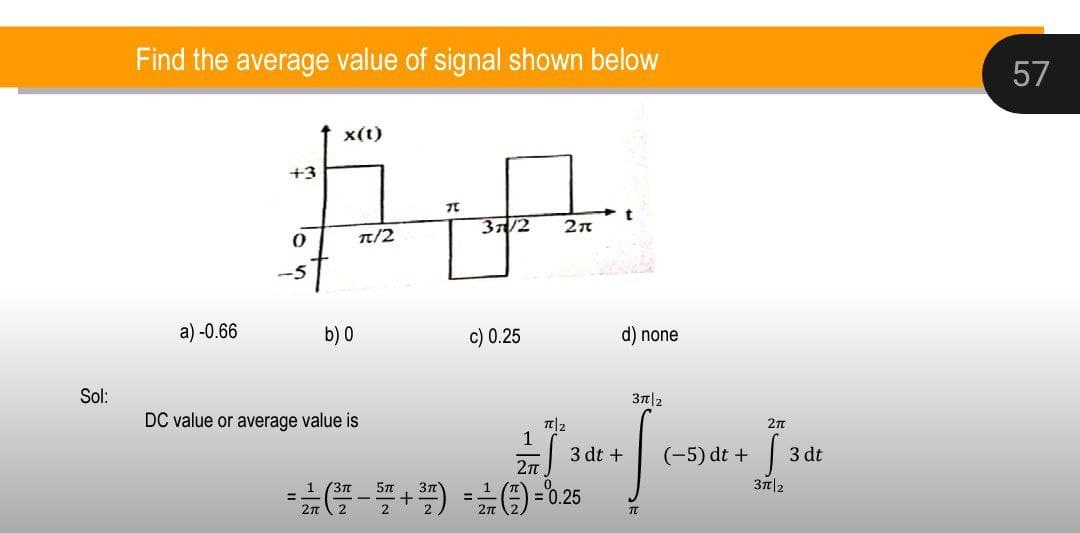 Sol:
Find the average value of signal shown below
#A
37/2 2π
π/2
a)-0.66
+3
x(t)
b) 0
DC value or average value is
c) 0.25
d) none
3π/2
2πT
1
3 dt +
(-5) dt +
3 dt
6${* * [..
2πT
3TT 2
TU
= ²/² (³²7² − ³7² +³7²) = 1⁄² (7²) = 0.25
57