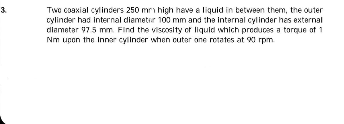 3.
Two coaxial cylinders 250 mr high have a liquid in between them, the outer
cylinder had internal diameter 100 mm and the internal cylinder has external
diameter 97.5 mm. Find the viscosity of liquid which produces a torque of 1
Nm upon the inner cylinder when outer one rotates at 90 rpm.