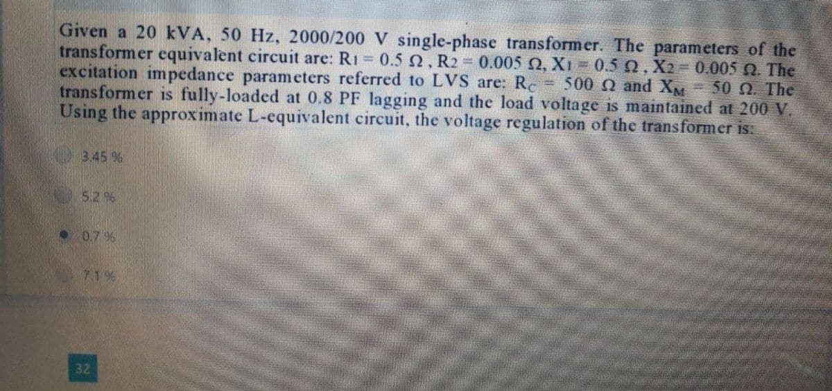 Given a 20 kVA, 50 Hz, 2000/200 V single-phase transformer. The parameters of the
transformer equivalent circuit are: R₁ = 0.5 2, R2 = 0.005 Q2, Xı = 0.5 Q. X2-0.005 0. The
excitation impedance parameters referred to LVS are: Re 500 2 and X - 50 9. The
transformer is fully-loaded at 0.8 PF lagging and the load voltage is maintained at 200 V.
Using the approximate L-equivalent circuit, the voltage regulation of the transformer is:
3.45%
5.2 %
0.7%
71%
32