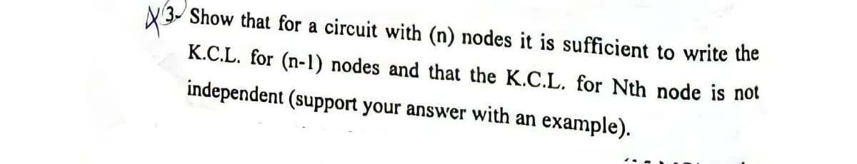 Show that for a circuit with (n) nodes it is sufficient to write the
K.C.L. for (n-1) nodes and that the K.C.L. for Nth node is not
independent (support your answer with an example).
