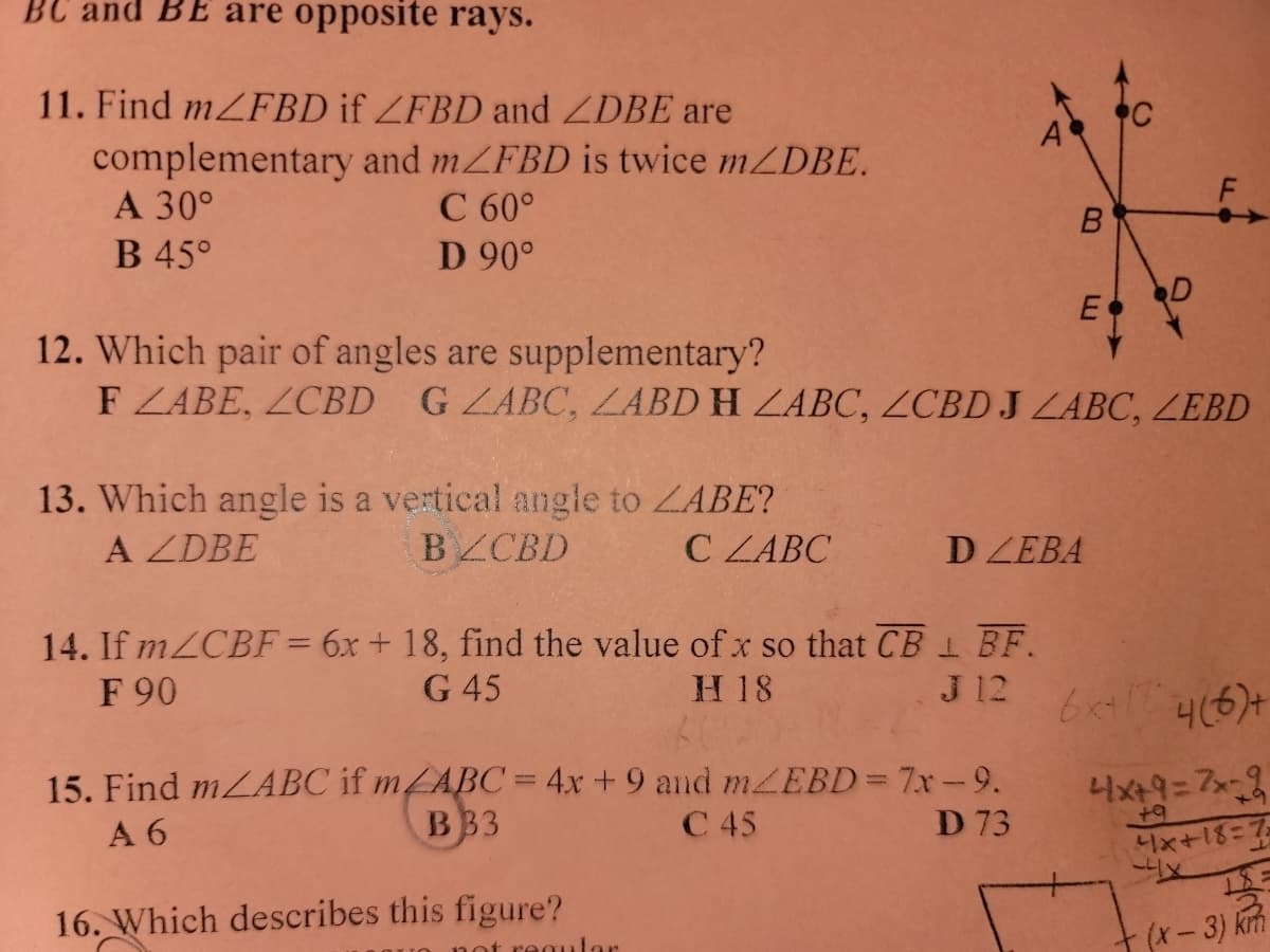 BC and BE are opposite rays.
11. Find m/FBD if ZFBD and ZDBE are
complementary and mZFBD is twice m/DBE.
C 60°
D 90°
A 30°
B 45°
13. Which angle is a vertical angle to ZABE?
A ZDBE
BZCBD
C ZABC
12. Which pair of angles are supplementary?
F ZABE, ZCBD G ZABC, ZABD H LABC, ZCBD J LABC, ZEBD
14. If m/CBF = 6x + 18, find the value of x so that CB BF.
F 90
G 45
H 18
J 12
15. Find m/ABC if m/ABC= 4x + 9 and m/EBD = 7x-9.
A 6
B33
C 45
D 73
16. Which describes this figure?
B
regular
E
DZEBA
F
4(6)+
4x+9=2x-9
+9
4x+18=7
4x
+ (x − 3) km