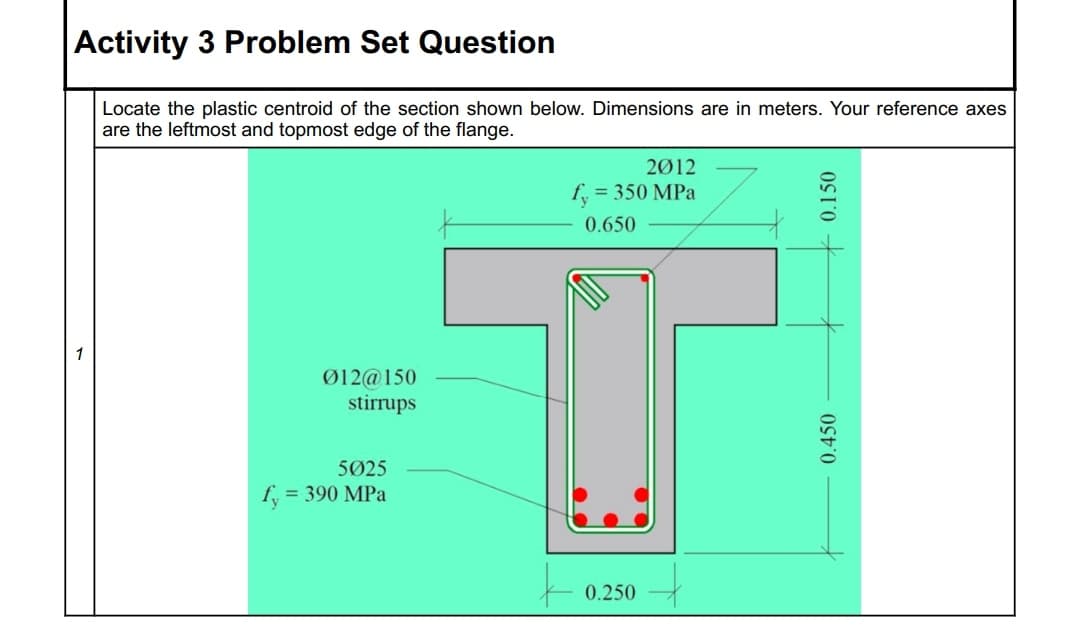 Activity 3 Problem Set Question
Locate the plastic centroid of the section shown below. Dimensions are in meters. Your reference axes
are the leftmost and topmost edge of the flange.
2Ø12
fy = 350 MPa
0.650
1
Ø12@150
stirrups
5Ø25
fy
= 390 MPa
0.250
0.450
0.150

