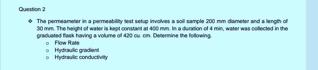 Question 2
* The permeameter in a permeability test setup involves a soil sample 200 mm diameter and a length of
30 mm. The height of water is kept constant at 400 mm. In a duration of 4 min, water was collected in the
graduated flask having a volume of 420 cu. cm. Determine the following.
Flow Rate
o Hydraulic gradient
o Hydraulic conductivity
