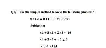 Q1/ Use the simplex method to Solve the following problem?
Max Z = 8 x1 + 10 x2 +7 x3
Subject to:
x1 +3 x2 + 2 x3 < 10
x1 +5 x2 + x3 < 8
x1, x2, x3 20
