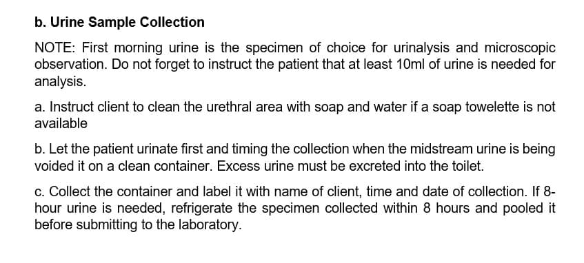 b. Urine Sample Collection
NOTE: First morning urine is the specimen of choice for urinalysis and microscopic
observation. Do not forget to instruct the patient that at least 10ml of urine is needed for
analysis.
a. Instruct client to clean the urethral area with soap and water if a soap towelette is not
available
b. Let the patient urinate first and timing the collection when the midstream urine is being
voided it on a clean container. Excess urine must be excreted into the toilet.
c. Collect the container and label it with name of client, time and date of collection. If 8-
hour urine is needed, refrigerate the specimen collected within 8 hours and pooled it
before submitting to the laboratory.
