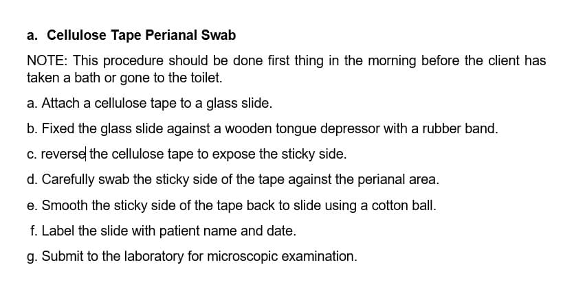 a. Cellulose Tape Perianal Swab
NOTE: This procedure should be done first thing in the morning before the client has
taken a bath or gone to the toilet.
a. Attach a cellulose tape to a glass slide.
b. Fixed the glass slide against a wooden tongue depressor with a rubber band.
c. reverse the cellulose tape to expose the sticky side.
d. Carefully swab the sticky side of the tape against the perianal area.
e. Smooth the sticky side of the tape back to slide using a cotton ball.
f. Label the slide with patient name and date.
g. Submit to the laboratory for microscopic examination.
