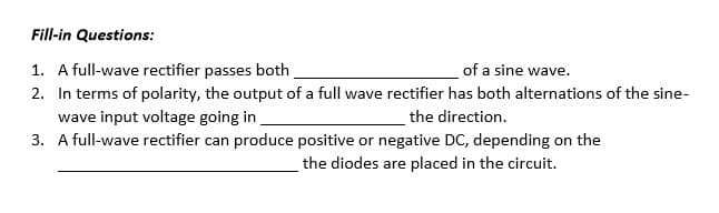 Fill-in Questions:
1. A full-wave rectifier passes both
of a sine wave.
2. In terms of polarity, the output of a full wave rectifier has both alternations of the sine-
wave input voltage going in
the direction.
3.
A full-wave rectifier can produce positive or negative DC, depending on the
the diodes are placed in the circuit.