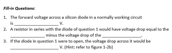 Fill-in Questions:
1. The forward voltage across a silicon diode in a normally working circuit
is
V.
2. A resistor in series with the diode of question 1 would have voltage drop equal to the
minus the voltage drop of the
3. If the diode in question 1 were to open, the voltage drop across it would be
V. (Hint: refer to figure 1-2b)