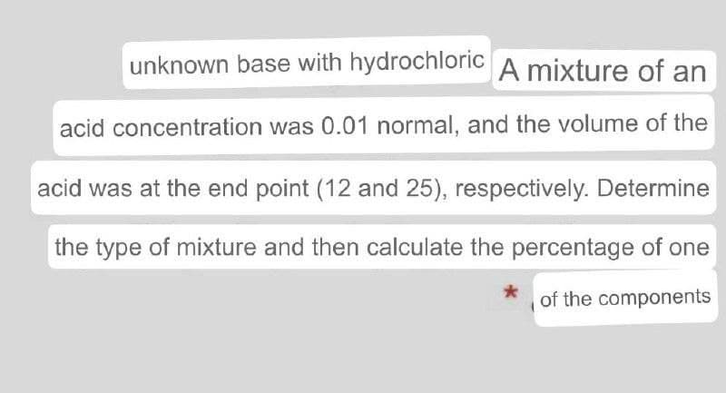 unknown base with hydrochloric A mixture of an
acid concentration was 0.01 normal, and the volume of the
acid was at the end point (12 and 25), respectively. Determine
the type of mixture and then calculate the percentage of one
of the components
