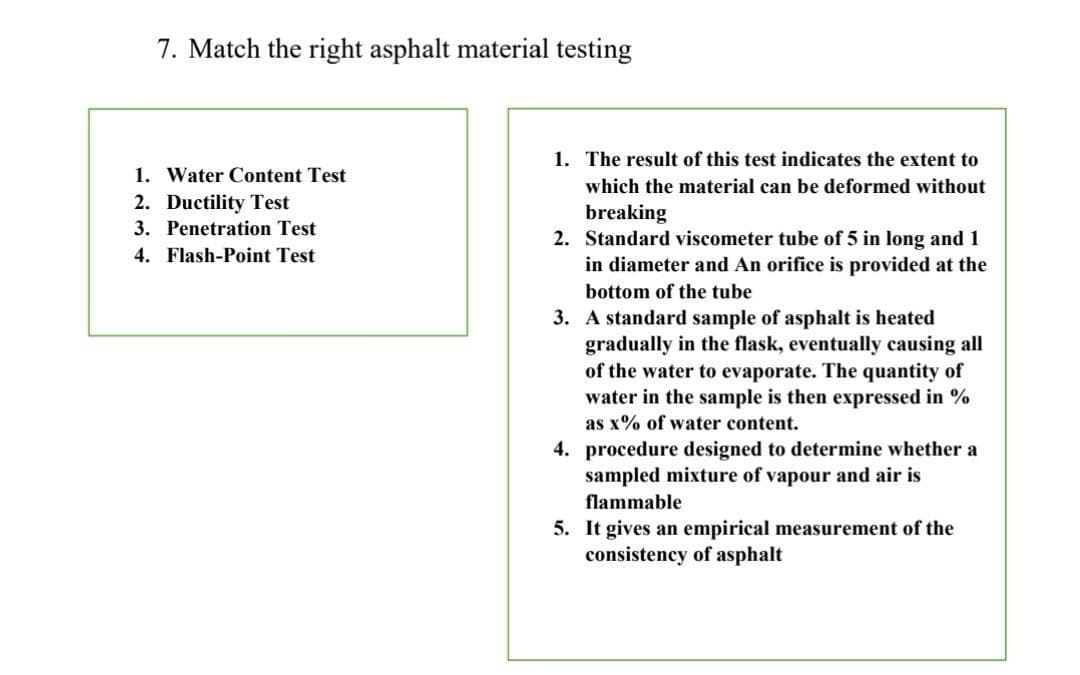 7. Match the right asphalt material testing
1. The result of this test indicates the extent to
1. Water Content Test
2. Ductility Test
3. Penetration Test
which the material can be deformed without
breaking
2. Standard viscometer tube of 5 in long and 1
in diameter and An orifice is provided at the
4. Flash-Point Test
bottom of the tube
3. A standard sample of asphalt is heated
gradually in the flask, eventually causing all
of the water to evaporate. The quantity of
water in the sample is then expressed in %
as x% of water content.
4. procedure designed to determine whether a
sampled mixture of vapour and air is
flammable
5. It gives an empirical measurement of the
consistency of asphalt
