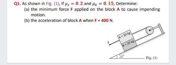 Q1. As shown in Fig. (1), If us = 0.2 and Hk = 0. 15, Determine:
(a) the minimum force F applied on the block A to cause impending
motion.
(b) the acceleration of block A when F = 400 N.
A= 30 kg
B= 20 kg
Fig. (1)
