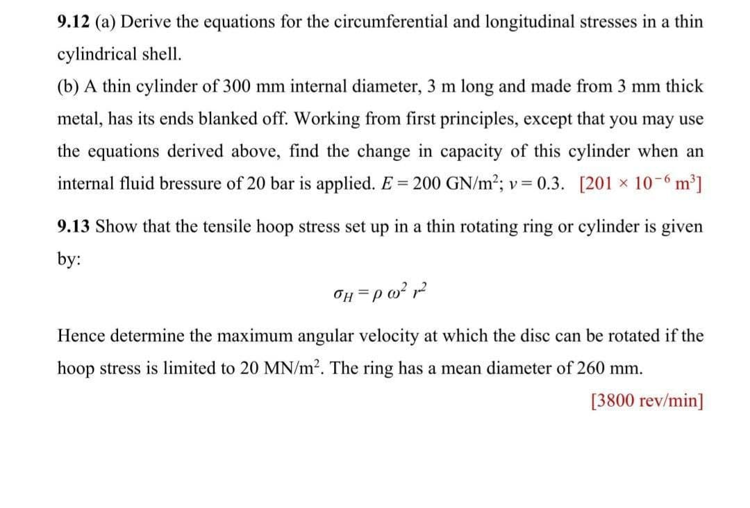 9.12 (a) Derive the equations for the circumferential and longitudinal stresses in a thin
cylindrical shell.
(b) A thin cylinder of 300 mm internal diameter, 3 m long and made from 3 mm thick
metal, has its ends blanked off. Working from first principles, except that you may use
the equations derived above, find the change in capacity of this cylinder when an
internal fluid bressure of 20 bar is applied. E = 200 GN/m2; v= 0.3. [201 x 10-6 m³]
9.13 Show that the tensile hoop stress set up in a thin rotating ring or cylinder is given
by:
Hence determine the maximum angular velocity at which the disc can be rotated if the
hoop stress is limited to 20 MN/m2. The ring has a mean diameter of 260 mm.
[3800 rev/min]
