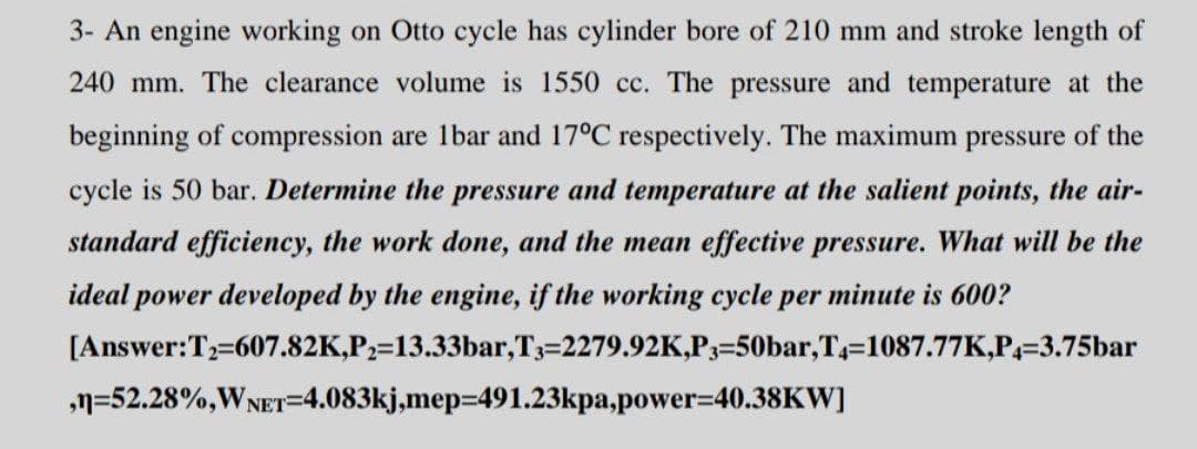 3- An engine working on Otto cycle has cylinder bore of 210 mm and stroke length of
240 mm. The clearance volume is 1550 cc. The pressure and temperature at the
beginning of compression are 1bar and 17°C respectively. The maximum pressure of the
cycle is 50 bar. Determine the pressure and temperature at the salient points, the air-
standard efficiency, the work done, and the mean effective pressure. What will be the
ideal power developed by the engine, if the working cycle per minute is 600?
[Answer:T=607.82K,P2=13.33bar,T3=2279.92K,P3=50bar,T=1087.77K,P=3.75bar
n=52.28%,WNET=4.083kj,mep=491.23kpa,power=40.38KW]
